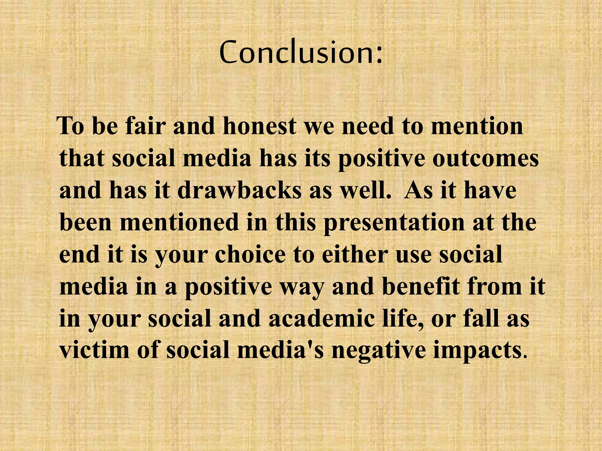 Conclusion:
To be fair and honest we need to mention
that social media has its positive outcomes
and has it drawbacks as well. As it have
been mentioned in this presentation at the
end it is your choice to either use social
media in a positive way and benefit from it
in your social and academic life, or fall as
victim of social media's negative impacts.
 