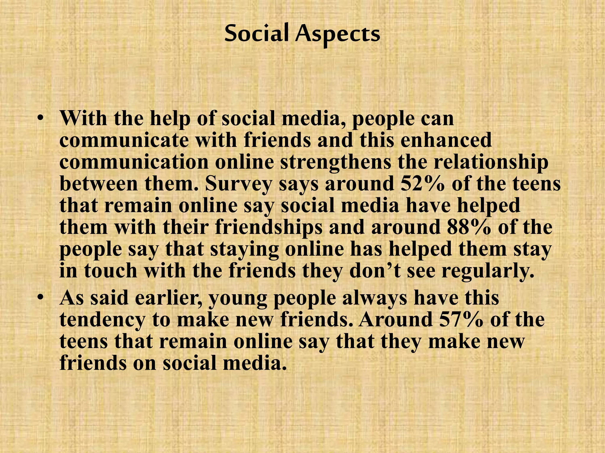 Social Aspects
• With the help of social media, people can
communicate with friends and this enhanced
communication online strengthens the relationship
between them. Survey says around 52% of the teens
that remain online say social media have helped
them with their friendships and around 88% of the
people say that staying online has helped them stay
in touch with the friends they don’t see regularly.
• As said earlier, young people always have this
tendency to make new friends. Around 57% of the
teens that remain online say that they make new
friends on social media.
 