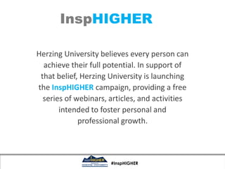 InspHIGHER

Herzing University believes every person can
  achieve their full potential. In support of
 that belief, Herzing University is launching
the InspHIGHER campaign, providing a free
  series of webinars, articles, and activities
       intended to foster personal and
             professional growth.



                      #InspHIGHER
 