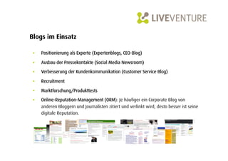 Blogs im Einsatz

 •    Positionierung als Experte (Expertenblogs, CEO-Blog)

 •    Ausbau der Pressekontakte (Social Media Newsroom)

 •    Verbesserung der Kundenkommunikation (Customer Service Blog)

 •    Recruitment

 •    Marktforschung/Produkttests
 •    Online-Reputation-Management (ORM): Je häufiger ein Corporate Blog von
      anderen Bloggern und Journalisten zitiert und verlinkt wird, desto besser ist seine
      digitale Reputation.
 