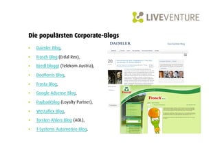 Die populärsten Corporate-Blogs
•    Daimler Blog,

•    Frosch Blog (Erdal Rex),

•    Bredl bloggt (Telekom Austria),

•    DocMorris Blog,

•    Frosta Blog,
•    Google Adsense Blog,

•    Paybackblog (Loyalty Partner),

•    Westaflex Blog,

•    Torsten Ahlers Blog (AOL),

•    T-Systems Automotive Blog.
 