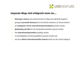 Corporate Blogs sind erfolgreich wenn sie....

 •    Meinungen zulassen und auf Kommentare im Blog und außerhalb eingehen

 •    genügend personelle Ressourcen für den Betrieb aufweisen (5-10h pro Woche)

 •    als strategischer Teil der Unternehmenskommunikation gesehen werden

 •    glaubwürdig und offen für die Kundenkommunikation genutzt werden

 •    Von Unternehmensbotschaftern gepflegt werden
 •    zur Kontaktpflege mit Meinungsbildnern genutzt werden und

 •    auf einer offenen Unternehmenskultur basieren (nicht nur den Leitsatz pflegen)
 