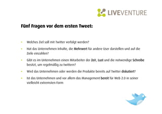 Fünf Fragen vor dem ersten Tweet:


•    Welches Ziel soll mit Twitter verfolgt werden?

•    Hat das Unternehmen Inhalte, die Mehrwert für andere User darstellen und auf die
     Ziele einzahlen?

•    Gibt es im Unternehmen einen Mitarbeiter der Zeit, Lust und die notwendige Schreibe
     besitzt, um regelmäßig zu twittern?

•    Wird das Unternehmen oder werden die Produkte bereits auf Twitter diskutiert?

•    Ist das Unternehmen und vor allem das Management bereit für Web 2.0 in seiner
     vielleicht extremsten Form
 