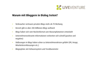 Warum mit Bloggern in Dialog treten?


•    Verbraucher vertrauen privaten Blogs mehr als TV-Werbung

•    Derzeit gibt es über 200 Millionen Blogs weltweit

•    Blogs haben sich vom Nischenformat zum Massenphänomen entwickelt

•    Unternehmensrelevante Informationen verbreiten sich schnell (positive und
     negative)
•    Äußerungen in Blogs haben schon zu Unternehmenskrisen geführt (PR, Image,
     Mitarbeiterentlassungen etc.)

•    Blogosphäre als Frühwarnsystem und Trendbarometer
 