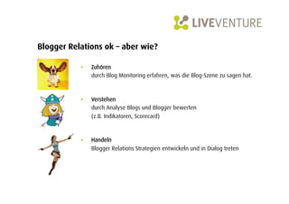 Blogger Relations ok – aber wie?

           •    Zuhören
                durch Blog Monitoring erfahren, was die Blog-Szene zu sagen hat.



           •    Verstehen
                durch Analyse Blogs und Blogger bewerten
                (z.B. Indikatoren, Scorecard)



           •    Handeln
                Blogger Relations Strategien entwickeln und in Dialog treten
 