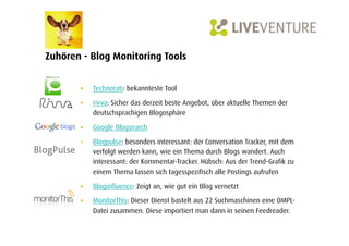 Zuhören - Blog Monitoring Tools


       •    Technorati: bekannteste Tool

       •    rivva: Sicher das derzeit beste Angebot, über aktuelle Themen der
            deutschsprachigen Blogosphäre

       •    Google Blogsearch

       •    Blogpulse: besonders interessant: der Conversation Tracker, mit dem
            verfolgt werden kann, wie ein Thema durch Blogs wandert. Auch
            interessant: der Kommentar-Tracker. Hübsch: Aus der Trend-Grafik zu
            einem Thema lassen sich tagesspezifisch alle Postings aufrufen

       •    Bloginfluence: Zeigt an, wie gut ein Blog vernetzt

       •    MonitorThis: Dieser Dienst bastelt aus 22 Suchmaschinen eine OMPL-
            Datei zusammen. Diese importiert man dann in seinen Feedreader.
 