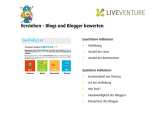 Verstehen – Blogs und Blogger bewerten

                            Quantitative Indikatoren

                            •    Verlinkung

                            •    Anzahl der Leser

                            •    Anzahl der Kommentare



                            Qualitative Indikatoren

                            •    Emotionalität des Themas

                            •    Art der Verlinkung

                            •    Wer liest?

                            •    Glaubwürdigkeit des Bloggers

                            •    Kompetenz des Blogger
 