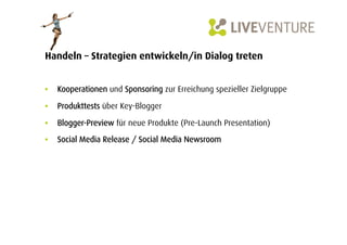 Handeln – Strategien entwickeln/in Dialog treten


•  Kooperationen und Sponsoring zur Erreichung spezieller Zielgruppe

•  Produkttests über Key-Blogger

•  Blogger-Preview für neue Produkte (Pre-Launch Presentation)

•  Social Media Release / Social Media Newsroom
 