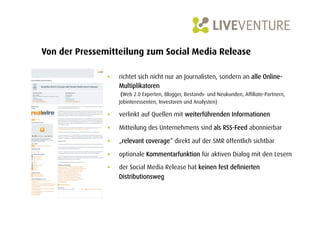 Von der Pressemitteilung zum Social Media Release

               •    richtet sich nicht nur an Journalisten, sondern an alle Online-
                    Multiplikatoren
                     (Web 2.0 Experten, Blogger, Bestands- und Neukunden, Affiliate-Partnern,
                    Jobinteressenten, Investoren und Analysten)

               •    verlinkt auf Quellen mit weiterführenden Informationen

               •    Mitteilung des Unternehmens sind als RSS-Feed abonnierbar

               •    „relevant coverage“ direkt auf der SMR öffentlich sichtbar

               •    optionale Kommentarfunktion für aktiven Dialog mit den Lesern

               •    der Social Media Release hat keinen fest definierten
                    Distributionsweg
 