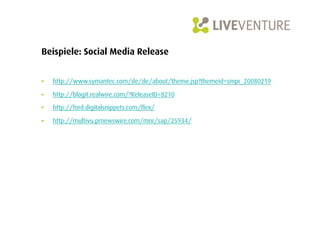Beispiele: Social Media Release


•    http://www.symantec.com/de/de/about/theme.jsp?themeid=smpr_20080219

•    http://blogit.realwire.com/?ReleaseID=8210

•    http://ford.digitalsnippets.com/flex/

•    http://multivu.prnewswire.com/mnr/sap/25934/
 