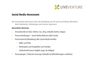 Social Media Newsroom

Der Social Media Newsroom dient der Bündelung von PR und Social Media Aktivitäten
    durch Mitarbeiter, Abteilungen und externe Agenturen

Wesentliche Elemente:

•    Pressekontakt (E-Mail, Telefon, Fax, Xing, LinkedIn,Twitter, Skype)

•    Pressemitteilungen + Social Media Releases (RSS Feeds)
•    Pressematerial (Bündelung aller Social-Media Kanäle)

       •  Bilder auf Flickr

       •  Werbespots und Imagefilme auf YouTube

       •  TwitterProfil (wenn möglich sogar als Widget)

•    Pressespiegel / Relevant Coverage (aktuelle Veröffentlichungen verlinken)
 