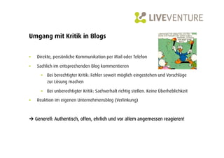 Umgang mit Kritik in Blogs


•    Direkte, persönliche Kommunikation per Mail oder Telefon

•    Sachlich im entsprechenden Blog kommentieren

       •  Bei berechtigter Kritik: Fehler soweit möglich eingestehen und Vorschläge
          zur Lösung machen

       •  Bei unberechtigter Kritik: Sachverhalt richtig stellen. Keine Überheblichkeit
•    Reaktion im eigenen Unternehmensblog (Verlinkung)



 Generell: Authentisch, offen, ehrlich und vor allem angemessen reagieren!
 