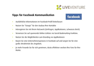 Tipps für Facebook Kommunikation

•    Ausführliche Informationen im Facebook-Profil hinterlassen

•    Nutzen Sie “Groups” für den Ausbau Ihrer Kontakte

•    Interagieren Sie mit Ihrem Netzwerk (Umfragen, Applikationen, schwarzes Brett)

•    Verweisen Sie auf spannende Online-Lektüre via Social Bookmarking-Funktion.

•    Nutzen Sie die Möglichkeiten zum Branding via Applikationen
•    Bauen Sie eine Unternehmenspräsenz in Facebook auf und sorgen Sie für eine
     große Attraktivität des Angebots.

•    Je mehr Freunde Sie für sich gewinnen, desto effektiver werben Ihre Fans für Ihre
     Marke.
 