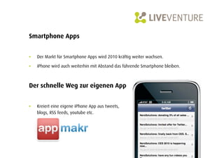 Smartphone Apps


•    Der Markt für Smartphone Apps wird 2010 kräftig weiter wachsen.

•    iPhone wird auch weiterhin mit Abstand das führende Smartphone bleiben.



Der schnelle Weg zur eigenen App


•    Kreiert eine eigene iPhone App aus tweets,
     blogs, RSS feeds, youtube etc.
 