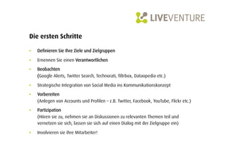Die ersten Schritte

•    Definieren Sie Ihre Ziele und Zielgruppen

•    Ernennen Sie einen Verantwortlichen

•    Beobachten
     (Google Alerts, Twitter Search, Technorati, filtrbox, Dataopedia etc.)

•    Strategische Integration von Social Media ins Kommunikationskonzept

•    Vorbereiten
     (Anlegen von Accounts und Profilen – z.B. Twitter, Facebook, YouTube, Flickr etc.)

•    Partizipation
     (Hören sie zu, nehmen sie an Diskussionen zu relevanten Themen teil und
     vernetzen sie sich, lassen sie sich auf einen Dialog mit der Zielgruppe ein)

•    Involvieren sie ihre Mitarbeiter!
 