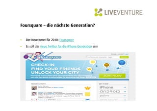 Foursquare – die nächste Generation?


•    Der Newcomer für 2010: Foursquare

•    Es soll das neue Twitter für die iPhone Generation sein
 
