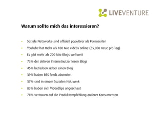 Warum sollte mich das interessieren?


•    Soziale Netzwerke sind offiziell populärer als Pornoseiten

•    YouTube hat mehr als 100 Mio videos online (65,000 neue pro Tag)

•    Es gibt mehr als 200 Mio Blogs weltweit

•    73% der aktiven Internetnutzer lesen Blogs

•    45% betreiben selber einen Blog
•    39% haben RSS feeds abonniert

•    57% sind in einem Sozialen Netzwerk

•    83% haben sich VideoClips angeschaut

•    78% vertrauen auf die Produktempfehlung anderer Konsumenten
 