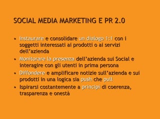 SOCIAL MEDIA MARKETING E PR 2.0

• Instaurare e consolidare un dialogo 1:1 con i
  soggetti interessati ai prodotti o ai servizi
  dell’azienda
• Monitorare la presenza dell’azienda sui Social e
  interagire con gli utenti in prima persona
• Diffondere e amplificare notizie sull’azienda e sui
  prodotti in una logica sia push che pull
• Ispirarsi costantemente a principi di coerenza,
  trasparenza e onestà
 