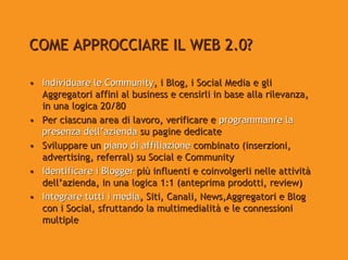 COME APPROCCIARE IL WEB 2.0?

• Individuare le Community, i Blog, i Social Media e gli
  Aggregatori affini al business e censirli in base alla rilevanza,
  in una logica 20/80
• Per ciascuna area di lavoro, verificare e programmanre la
  presenza dell’azienda su pagine dedicate
• Sviluppare un piano di affiliazione combinato (inserzioni,
  advertising, referral) su Social e Community
• Identificare i Blogger più influenti e coinvolgerli nelle attività
  dell’azienda, in una logica 1:1 (anteprima prodotti, review)
• Integrare tutti i media, Siti, Canali, News,Aggregatori e Blog
  con i Social, sfruttando la multimedialità e le connessioni
  multiple
 