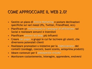 COME APPROCCIARE IL WEB 2.0?

• Gestire un piano di Article Marketing e postare declinazioni
  specifiche sui vari mezzi (Fb, Twitter, FriendFeed, ecc)
• Pianificare un investimento in campagne di affiliazione sui
  Social e realizzare annunci e inserzioni
• Pianificare annunci sui blog più influenti
• Creare fan pages o gruppi in cui far iscrivere gli utenti, che
  diverranno potenziali clienti
• Realizzare promozioni o iniziative per la fidelizzazione dei
  contatti (sondaggi, concorsi, buoni sconto, anteprima prodotti)
• Ideare contenuti per il passaparola virtuale
• Monitorare costantemente, interagire, apprendere, evolversi
 
