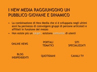I NEW MEDIA RAGGIUNGONO UN
PUBBLICO GIOVANE E DINAMICO
• La combinazione di New Media che si è sviluppata negli ultimi
  anni ha permesso di coinvolgere gruppi di persone articolati e
  affiliati in funzione del mezzo
• Non esiste più un target, esistono comunità di utenti


                           PORTALI                   SITI
  ONLINE NEWS
                           TEMATICI             SPECIALIZZATI


      BLOG
                          QUOTIDIANI               CANALI TV
  INDIPENDENTI
 