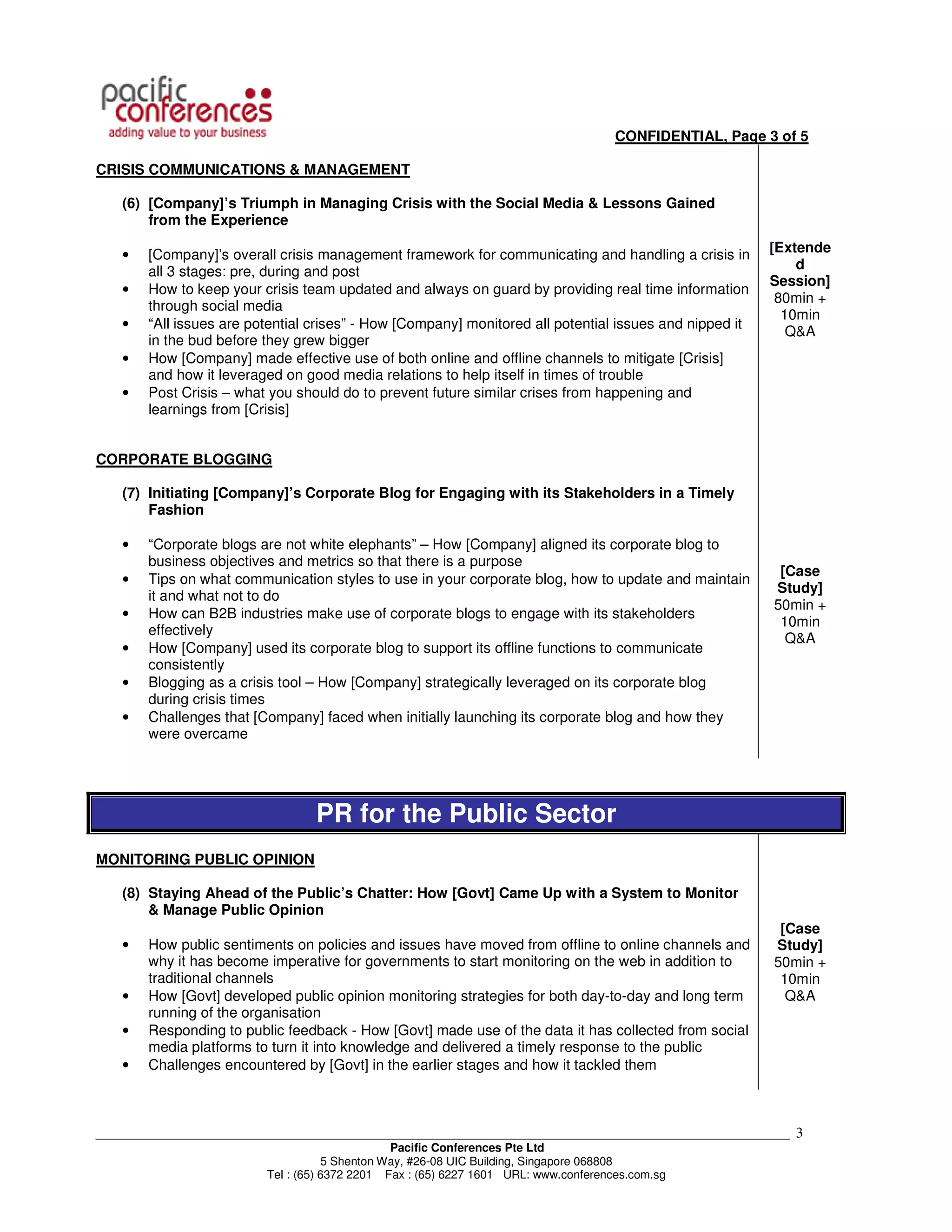 CONFIDENTIAL, Page 3 of 5

CRISIS COMMUNICATIONS & MANAGEMENT

    (6) [Company]’s Triumph in Managing Crisis with the Social Media & Lessons Gained
        from the Experience

    •   [Company]’s overall crisis management framework for communicating and handling a crisis in       [Extende
        all 3 stages: pre, during and post                                                                   d
                                                                                                         Session]
    •   How to keep your crisis team updated and always on guard by providing real time information
                                                                                                          80min +
        through social media
                                                                                                           10min
    •   “All issues are potential crises” - How [Company] monitored all potential issues and nipped it
                                                                                                            Q&A
        in the bud before they grew bigger
    •   How [Company] made effective use of both online and offline channels to mitigate [Crisis]
        and how it leveraged on good media relations to help itself in times of trouble
    •   Post Crisis – what you should do to prevent future similar crises from happening and
        learnings from [Crisis]


CORPORATE BLOGGING

    (7) Initiating [Company]’s Corporate Blog for Engaging with its Stakeholders in a Timely
        Fashion

    •   “Corporate blogs are not white elephants” – How [Company] aligned its corporate blog to
        business objectives and metrics so that there is a purpose
                                                                                                          [Case
    •   Tips on what communication styles to use in your corporate blog, how to update and maintain
                                                                                                         Study]
        it and what not to do
                                                                                                         50min +
    •   How can B2B industries make use of corporate blogs to engage with its stakeholders
                                                                                                          10min
        effectively
                                                                                                           Q&A
    •   How [Company] used its corporate blog to support its offline functions to communicate
        consistently
    •   Blogging as a crisis tool – How [Company] strategically leveraged on its corporate blog
        during crisis times
    •   Challenges that [Company] faced when initially launching its corporate blog and how they
        were overcame




                                  PR for the Public Sector
MONITORING PUBLIC OPINION

    (8) Staying Ahead of the Public’s Chatter: How [Govt] Came Up with a System to Monitor
        & Manage Public Opinion
                                                                                                          [Case
    •   How public sentiments on policies and issues have moved from offline to online channels and      Study]
        why it has become imperative for governments to start monitoring on the web in addition to       50min +
        traditional channels                                                                              10min
    •   How [Govt] developed public opinion monitoring strategies for both day-to-day and long term        Q&A
        running of the organisation
    •   Responding to public feedback - How [Govt] made use of the data it has collected from social
        media platforms to turn it into knowledge and delivered a timely response to the public
    •   Challenges encountered by [Govt] in the earlier stages and how it tackled them



___________________________________________________________________________________________________________   3
                                                Pacific Conferences Pte Ltd
                                     5 Shenton Way, #26-08 UIC Building, Singapore 068808
                          Tel : (65) 6372 2201 Fax : (65) 6227 1601 URL: www.conferences.com.sg
 