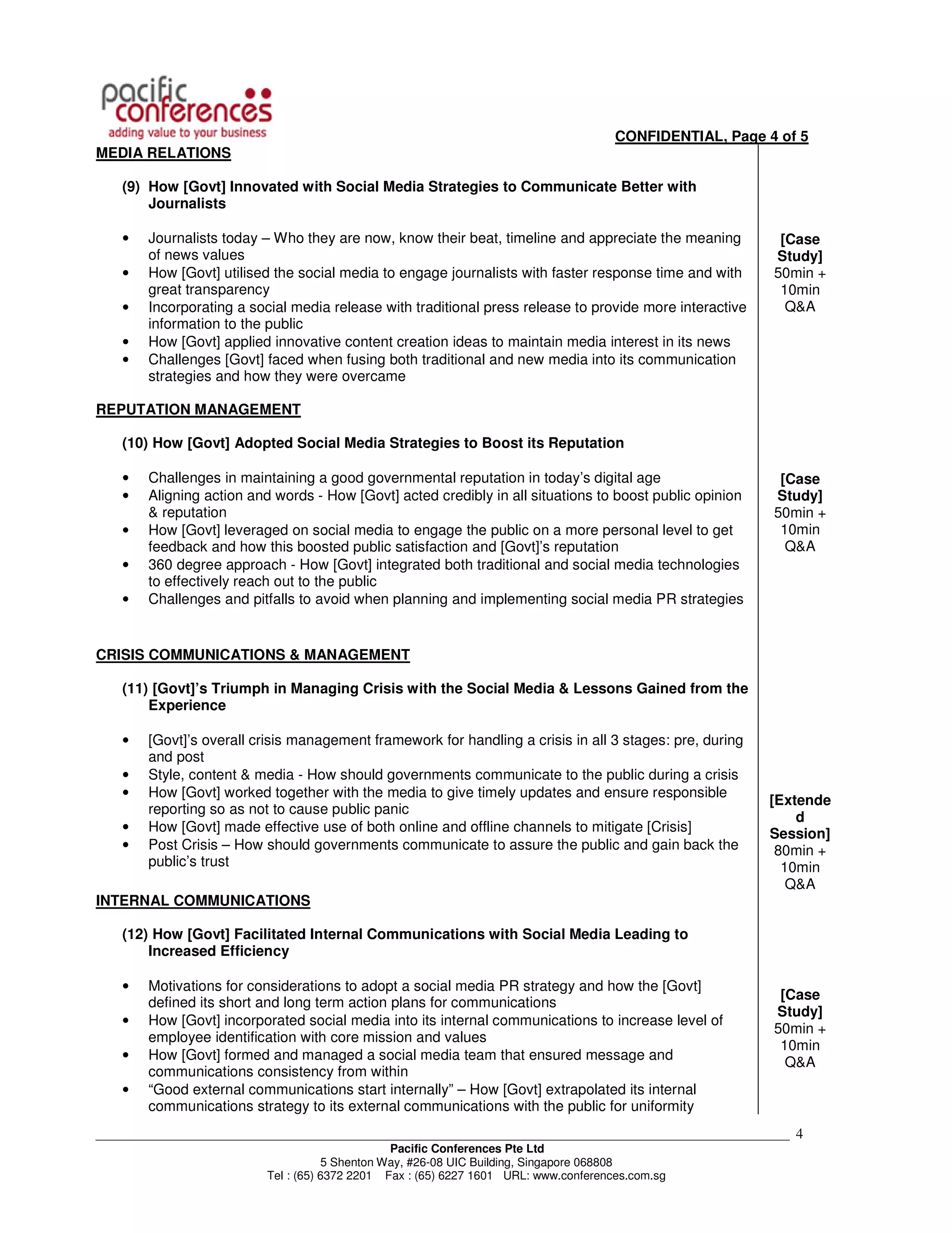 CONFIDENTIAL, Page 4 of 5
MEDIA RELATIONS

    (9) How [Govt] Innovated with Social Media Strategies to Communicate Better with
        Journalists

    •   Journalists today – Who they are now, know their beat, timeline and appreciate the meaning         [Case
        of news values                                                                                    Study]
    •   How [Govt] utilised the social media to engage journalists with faster response time and with     50min +
        great transparency                                                                                 10min
    •   Incorporating a social media release with traditional press release to provide more interactive     Q&A
        information to the public
    •   How [Govt] applied innovative content creation ideas to maintain media interest in its news
    •   Challenges [Govt] faced when fusing both traditional and new media into its communication
        strategies and how they were overcame

REPUTATION MANAGEMENT

    (10) How [Govt] Adopted Social Media Strategies to Boost its Reputation

    •   Challenges in maintaining a good governmental reputation in today’s digital age                    [Case
    •   Aligning action and words - How [Govt] acted credibly in all situations to boost public opinion   Study]
        & reputation                                                                                      50min +
    •   How [Govt] leveraged on social media to engage the public on a more personal level to get          10min
        feedback and how this boosted public satisfaction and [Govt]’s reputation                           Q&A
    •   360 degree approach - How [Govt] integrated both traditional and social media technologies
        to effectively reach out to the public
    •   Challenges and pitfalls to avoid when planning and implementing social media PR strategies


CRISIS COMMUNICATIONS & MANAGEMENT

    (11) [Govt]’s Triumph in Managing Crisis with the Social Media & Lessons Gained from the
        Experience

    •   [Govt]’s overall crisis management framework for handling a crisis in all 3 stages: pre, during
        and post
    •   Style, content & media - How should governments communicate to the public during a crisis
    •   How [Govt] worked together with the media to give timely updates and ensure responsible
                                                                                                          [Extende
        reporting so as not to cause public panic
                                                                                                              d
    •   How [Govt] made effective use of both online and offline channels to mitigate [Crisis]            Session]
    •   Post Crisis – How should governments communicate to assure the public and gain back the            80min +
        public’s trust                                                                                      10min
                                                                                                             Q&A
INTERNAL COMMUNICATIONS

    (12) How [Govt] Facilitated Internal Communications with Social Media Leading to
        Increased Efficiency

    •   Motivations for considerations to adopt a social media PR strategy and how the [Govt]
                                                                                                           [Case
        defined its short and long term action plans for communications
                                                                                                          Study]
    •   How [Govt] incorporated social media into its internal communications to increase level of
                                                                                                          50min +
        employee identification with core mission and values
                                                                                                           10min
    •   How [Govt] formed and managed a social media team that ensured message and
                                                                                                            Q&A
        communications consistency from within
    •   “Good external communications start internally” – How [Govt] extrapolated its internal
        communications strategy to its external communications with the public for uniformity
___________________________________________________________________________________________________________   4
                                                Pacific Conferences Pte Ltd
                                     5 Shenton Way, #26-08 UIC Building, Singapore 068808
                          Tel : (65) 6372 2201 Fax : (65) 6227 1601 URL: www.conferences.com.sg
 