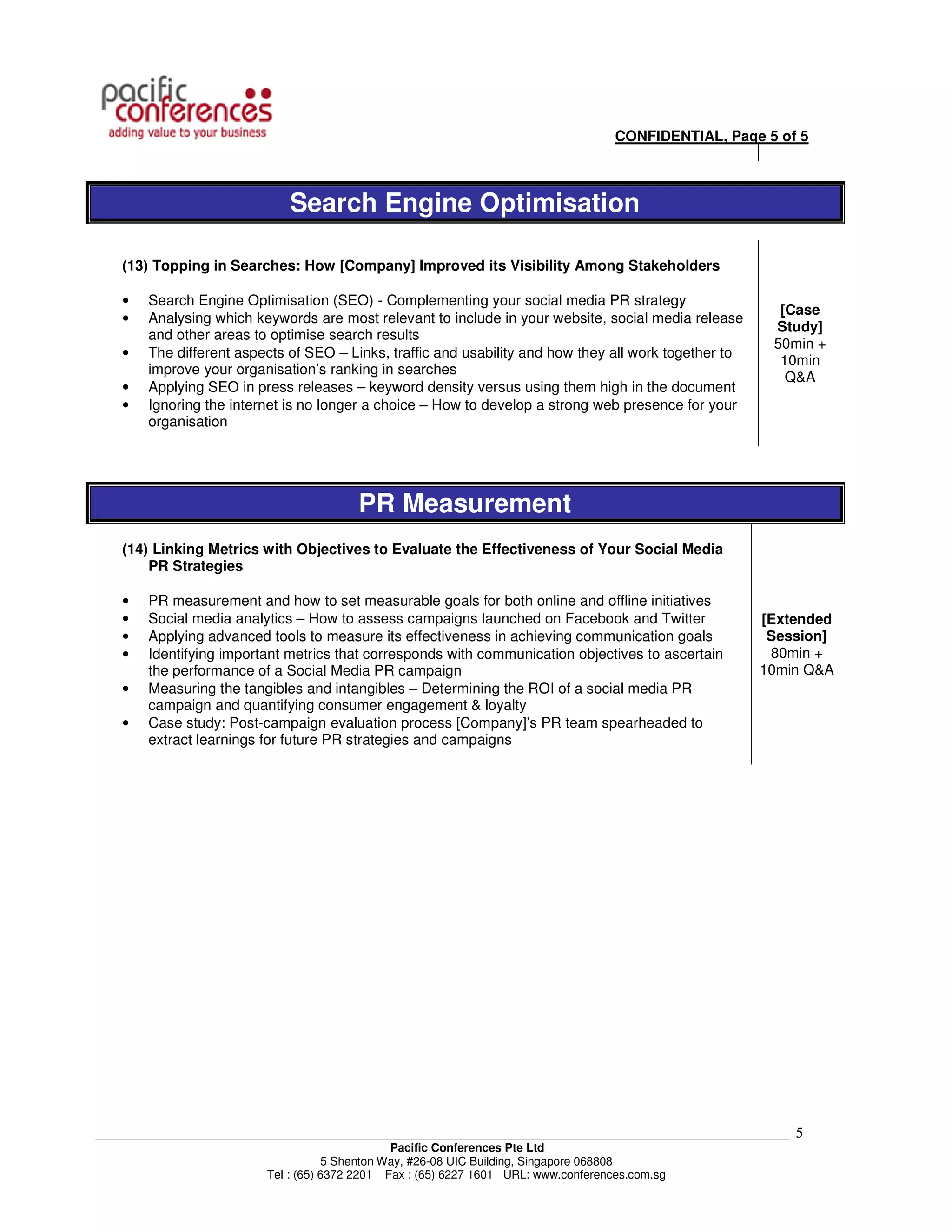 CONFIDENTIAL, Page 5 of 5



                              Search Engine Optimisation

    (13) Topping in Searches: How [Company] Improved its Visibility Among Stakeholders

    •   Search Engine Optimisation (SEO) - Complementing your social media PR strategy
                                                                                                          [Case
    •   Analysing which keywords are most relevant to include in your website, social media release
                                                                                                         Study]
        and other areas to optimise search results
                                                                                                         50min +
    •   The different aspects of SEO – Links, traffic and usability and how they all work together to
                                                                                                          10min
        improve your organisation’s ranking in searches
                                                                                                           Q&A
    •   Applying SEO in press releases – keyword density versus using them high in the document
    •   Ignoring the internet is no longer a choice – How to develop a strong web presence for your
        organisation




                                        PR Measurement
    (14) Linking Metrics with Objectives to Evaluate the Effectiveness of Your Social Media
        PR Strategies

    •   PR measurement and how to set measurable goals for both online and offline initiatives
    •   Social media analytics – How to assess campaigns launched on Facebook and Twitter               [Extended
    •   Applying advanced tools to measure its effectiveness in achieving communication goals            Session]
    •   Identifying important metrics that corresponds with communication objectives to ascertain        80min +
        the performance of a Social Media PR campaign                                                   10min Q&A
    •   Measuring the tangibles and intangibles – Determining the ROI of a social media PR
        campaign and quantifying consumer engagement & loyalty
    •   Case study: Post-campaign evaluation process [Company]’s PR team spearheaded to
        extract learnings for future PR strategies and campaigns




___________________________________________________________________________________________________________   5
                                                Pacific Conferences Pte Ltd
                                     5 Shenton Way, #26-08 UIC Building, Singapore 068808
                          Tel : (65) 6372 2201 Fax : (65) 6227 1601 URL: www.conferences.com.sg
 