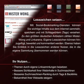 NEWS
                                                        SEO


                                                        OES
                                                SWEN




                  Lesezeichen setzen…
                Mit Social-Bookmarking-Diensten können
              Sie wichtige Inhalte aus dem Internet sammeln,
          speichern und mit Schlagwörtern (Tags) versehen.
        Zu den größten deutschen Anbietern zählen Mister-
     Wong und Linkarena. Eigene Lesezeichen können hin-
   zugefügt, bewertet und kommentiert werden. Ebenso haben
Sie Einblick in die Lesezeichen anderer Nutzer, die in die
eigene Sammlung übernommen werden können.



Ihr Nutzen…
• Themen durch eigene Linksammlungen besetzen
• Bessere Sichtbarkeit Ihrer Webinhalte in Suchmaschinen
• Besseres Suchmaschinen-Ranking durch Tags & Backlinks
• Bekanntheit Ihrer Webseite steigern
 