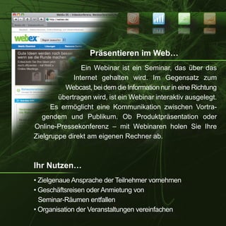 NEWS
                                                           SEO


                                                           OES
                                                   SWEN




                   Präsentieren im Web…
                Ein Webinar ist ein Seminar, das über das
             Internet gehalten wird. Im Gegensatz zum
          Webcast, bei dem die Information nur in eine Richtung
        übertragen wird, ist ein Webinar interaktiv ausgelegt.
      Es ermöglicht eine Kommunikation zwischen Vortra-
   gendem und Publikum. Ob Produktpräsentation oder
Online-Pressekonferenz – mit Webinaren holen Sie Ihre
Zielgruppe direkt am eigenen Rechner ab.



Ihr Nutzen…
• Zielgenaue Ansprache der Teilnehmer vornehmen
• Geschäftsreisen oder Anmietung von
  Seminar-Räumen entfallen
• Organisation der Veranstaltungen vereinfachen
 