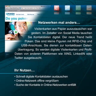NEWS
                                                            SEO


                                                            OES
                                                     SWEN




                   Netzwerken mal anders…
                Visitenkarten aus Papier auszutauschen war
              gestern. Im Zeitalter von Social Media tauschen
           Sie Kontaktdaten digital. Der neue Trend heißt
         Poken. Das sind kleine Figuren mit RFID-Chip und
      USB-Anschluss. Sie dienen zur kontaktlosen Daten-
  übertragung. So werden digitale Visitenkarten und Profil-
Daten von anderen Plattformen wie XING, LinkedIN oder
Twitter ausgetauscht.



Ihr Nutzen…
• Schnell digitale Kontaktdaten austauschen
• Online-Netzwerk offline vergrößern
• Suche der Kontakte in Online-Netzwerken entfällt
 