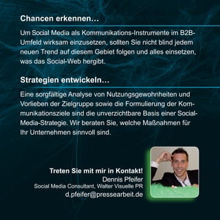 Chancen erkennen…
Um Social Media als Kommunikations-Instrumente im B2B-
Umfeld wirksam einzusetzen, sollten Sie nicht blind jedem
neuen Trend auf diesem Gebiet folgen und alles einsetzen,
was das Social-Web hergibt.

Strategien entwickeln…
Eine sorgfältige Analyse von Nutzungsgewohnheiten und
Vorlieben der Zielgruppe sowie die Formulierung der Kom-
munikationsziele sind die unverzichtbare Basis einer Social-
Media-Strategie. Wir beraten Sie, welche Maßnahmen für
Ihr Unternehmen sinnvoll sind.




          Treten Sie mit mir in Kontakt!
                           Dennis Pfeifer
    Social Media Consultant, Walter Visuelle PR
                d.pfeifer@pressearbeit.de
 