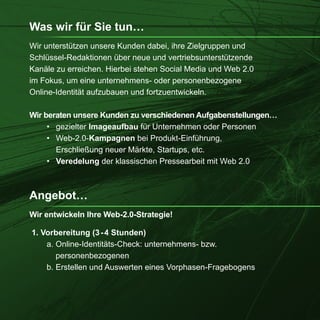 Was wir für Sie tun…
Wir unterstützen unsere Kunden dabei, ihre Zielgruppen und
Schlüssel-Redaktionen über neue und vertriebsunterstützende
Kanäle zu erreichen. Hierbei stehen Social Media und Web 2.0
im Fokus, um eine unternehmens- oder personenbezogene
Online-Identität aufzubauen und fortzuentwickeln.

Wir beraten unsere Kunden zu verschiedenen Aufgabenstellungen…
     • gezielter Imageaufbau für Unternehmen oder Personen
     • Web-2.0-Kampagnen bei Produkt-Einführung,
       Erschließung neuer Märkte, Startups, etc.
     • Veredelung der klassischen Pressearbeit mit Web 2.0



Angebot…
Wir entwickeln Ihre Web-2.0-Strategie!

1. Vorbereitung (3 - 4 Stunden)
    a. Online-Identitäts-Check: unternehmens- bzw.
       personenbezogenen
    b. Erstellen und Auswerten eines Vorphasen-Fragebogens
 