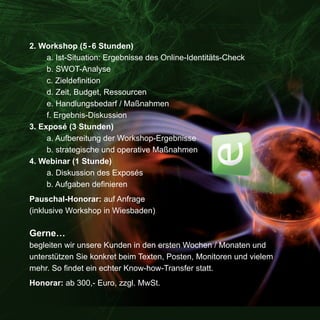 2. Workshop (5 - 6 Stunden)
     a. Ist-Situation: Ergebnisse des Online-Identitäts-Check
     b. SWOT-Analyse
     c. Zieldefinition
     d. Zeit, Budget, Ressourcen
     e. Handlungsbedarf / Maßnahmen
     f. Ergebnis-Diskussion
3. Exposé (3 Stunden)
     a. Aufbereitung der Workshop-Ergebnisse
     b. strategische und operative Maßnahmen
4. Webinar (1 Stunde)
     a. Diskussion des Exposés
     b. Aufgaben definieren
Pauschal-Honorar: auf Anfrage
(inklusive Workshop in Wiesbaden)

Gerne…
begleiten wir unsere Kunden in den ersten Wochen / Monaten und
unterstützen Sie konkret beim Texten, Posten, Monitoren und vielem
mehr. So findet ein echter Know-how-Transfer statt.
Honorar: ab 300,- Euro, zzgl. MwSt.
 