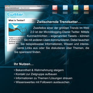 NEWS
                                                          SEO


                                                          OES
                                                  SWEN




                  Zwitschernde Trendsetter…
                Zweifellos einer der größten Trends im Web
             2.0 ist der Microblogging-Dienst Twitter. Mittels
          Kurznachrichten – sogenannten Tweets – können
        Sie mit anderen Usern kommunizieren. Dabei tauschen
     Sie beispielsweise Informationen, Wissen und interes-
  sante Links aus oder Sie diskutieren über Themen, die
Sie spannend finden.



Ihr Nutzen…
• Bekanntheit & Wahrnehmung steigern
• Kontakt zur Zielgruppe aufbauen
• Informationen zu Themen / Lösungen streuen
• Wissenswertes mit Followern austauschen
 