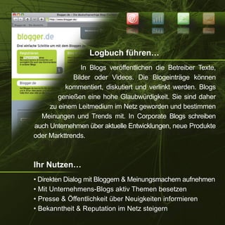 NEWS
                                                         SEO


                                                         OES
                                                 SWEN




                  Logbuch führen…
                In Blogs veröffentlichen die Betreiber Texte,
             Bilder oder Videos. Die Blogeinträge können
          kommentiert, diskutiert und verlinkt werden. Blogs
        genießen eine hohe Glaubwürdigkeit. Sie sind daher
     zu einem Leitmedium im Netz geworden und bestimmen
  Meinungen und Trends mit. In Corporate Blogs schreiben
auch Unternehmen über aktuelle Entwicklungen, neue Produkte
oder Markttrends.



Ihr Nutzen…
• Direkten Dialog mit Bloggern & Meinungsmachern aufnehmen
• Mit Unternehmens-Blogs aktiv Themen besetzen
• Presse & Öffentlichkeit über Neuigkeiten informieren
• Bekanntheit & Reputation im Netz steigern
 
