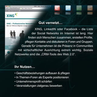 NEWS
                                                         SEO


                                                         OES
                                                 SWEN




                  Gut vernetzt…
               XING, LinkedIN oder Facebook – die Liste
             der Social Networks im Internet ist lang. Hier
          finden sich Menschen zusammen, erstellen Profile,
       pflegen Kontakte und diskutieren in Foren und Gruppen.
    Gerade für Unternehmen ist die Präsenz in Communities
  mit wirtschaftlicher Ausrichtung extrem wichtig. Soziale
Netzwerke sind die „CRM-Tools des Web 2.0“.



Ihr Nutzen…
• Geschäftsbeziehungen aufbauen & pflegen
• In Themen-Foren als Experte positionieren
• Unternehmensprofil schärfen
• Veranstaltungen zielgenau bewerben
 