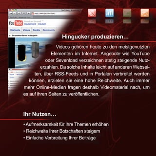 NEWS
                                                           SEO


                                                           OES
                                                   SWEN




                   Hingucker produzieren…
                 Videos gehören heute zu den meistgenutzten
              Elementen im Internet. Angebote wie YouTube
           oder Sevenload verzeichnen stetig steigende Nutz-
         erzahlen. Da solche Inhalte leicht auf anderen Websei-
     ten, über RSS-Feeds und in Portalen verbreitet werden
   können, erzielen sie eine hohe Reichweite. Auch immer
mehr Online-Medien fragen deshalb Videomaterial nach, um
es auf ihren Seiten zu veröffentlichen.



Ihr Nutzen…
• Aufmerksamkeit für Ihre Themen erhöhen
• Reichweite Ihrer Botschaften steigern
• Einfache Verbreitung Ihrer Beiträge
 