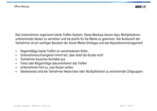 Ofﬂine Meetups




  Das Unternehmen organisiert lokale Treffen Nutzern. Diese Meetups dienen dazu Multiplikatoren
  untereinander besser zu vernetzen und sie positiv für die Marke zu gewinnen. Der Austausch der
  Teilnehmer ist ein wichtiger Baustein der Social Media Strategie und des Reputationsmanagement

  »      Regelmäßige lokale Treffen an verschiedenen Orten
  »      Unternehmens-Evengelist nimmt teil, aber leitet die Runde nicht
  »      Teilnehmer tauschen Kontakte aus
  »      Fotos oder Blogeinträge dokumentieren das Treffen
  »      Unternehmen hört zu, was Nutzer wollen
  »      Idealerweise sind die Teilnehmer Heavy-User oder Multiplikatoren zu erreichender Zielgruppen




Social Media > Praxiswissen | NOEO GmbH | www.noeo.com                              München, 13.05.2011
 