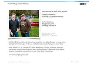 Kurzvorstellung: Michael Praetorius




                                                         Geschäftsführer der NOEO GmbH, München

                                                         Online-Strategieberater
                                                         Publizist & Social Media Ambassador


                                                         Twitter: @praetorius
                                                         Blog: praetorius.com
                                                         Videoblog: isarrunde.de




                                                         Mark Zuckerberg, Gründer von Facebook
                                                         mit Michael Praetorius vor der
                                                         Unternehmenszentrale in Palo Alto, California.




 Die NOEO GmbH berät führende Unternehmen hinsichtlich ihrer Online-Strategie. Im Focus stehen
 Konzepte für Veränderungen im Medien- und Werbemarkt sowie die Nutzugn des Social Webs.

 NOEO startete 2003 als Entwickler für Content Management Lösungen. Inzwischen verwenden
 international führende Unternehmen das Online-Redaktionssystem und betreiben damit globale
 Websites, Presse-Server, Händler-Extranets oder Social Media Anwendungen.

 www.noeo.com | blog.noeo.com



Social Media > Praxiswissen | NOEO GmbH | www.noeo.com                                                    München, 13.05.2011
 