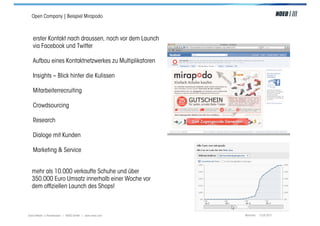 Open Company | Beispiel Mirapodo



   erster Kontakt nach draussen, noch vor dem Launch
   via Facebook und Twitter

   Aufbau eines Kontaktnetzwerkes zu Multiplikatoren

   Insights – Blick hinter die Kulissen

   Mitarbeiterrecruiting

   Crowdsourcing

   Research

   Dialoge mit Kunden

   Marketing & Service


  mehr als 10.000 verkaufte Schuhe und über
  350.000 Euro Umsatz innerhalb einer Woche vor
  dem ofﬁziellen Launch des Shops!



Social Media > Praxiswissen | NOEO GmbH | www.noeo.com   München, 13.05.2011
 
