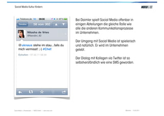 Social Media Kultur fördern:




                                                         Bei Daimler spielt Social Media offenbar in
                                                         einigen Abteilungen die gleiche Rolle wie
                                                         alle die anderen Kommunikationsprozesse
                                                         im Unternehmen.

                                                         Der Umgang mit Social Media ist spielerisch
                                                         und natürlich. Er wird im Unternehmen
                                                         gelebt.

                                                         Der Dialog mit Kollegen via Twitter ist so
                                                         selbstverständlich wie eine SMS geworden.




Social Media > Praxiswissen | NOEO GmbH | www.noeo.com                                        München, 13.05.2011
 