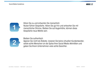 Social Media Guidelines




                                  Hören Sie zu und antworten Sie menschlich

        1                         Nutzer führen Gespräche. Hören Sie gut hin und antworten Sie mit
                                  menschlicher Stimme. Bleiben Sie auf Augenhöhe, können diese
                                  Gespräche neue Märkte sein.


                                  Bleiben Sie authentisch

        2                         Agieren Sie nicht als Roboter, kreieren Sie keine virtuellen Kundenberater,
                                  setzte echte Menschen an die Spitze Ihrer Social Media Aktivitäten und
                                  geben Sie Ihrem Unternehmen viele echte Gesichter.




Social Media > Praxiswissen | NOEO GmbH | www.noeo.com                                             München, 13.05.2011
 