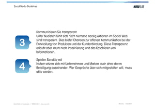 Social Media Guidelines




                                  Kommunizieren Sie transparent
                                  Unter Nudisten fühlt sich nicht niemand nackig Aktionen im Social Web

        3                         sind transparent. Dies bietet Chancen zur offenen Kommunikation bei der
                                  Entwicklung von Produkten und der Kundenbindung. Diese Transparenz
                                  erlaubt aber kaum noch Inszenierung und das Kaschieren von
                                  Informationen.

                                  Spielen Sie aktiv mit

        4                         Nutzer setzen sich mit Unternehmen und Marken auch ohne deren
                                  Beteiligung auseinander. Wer Gespräche über sich mitgestalten will, muss
                                  aktiv werden.




Social Media > Praxiswissen | NOEO GmbH | www.noeo.com                                          München, 13.05.2011
 