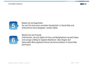 Social Media Guidelines




                                  Bleiben Sie auf Augenhöhe

        5                         Sie sind Teil eines einer vernetzten Gesellschaft, im Social Web sind
                                  Unternehmen keine Gastgeber, sondern Gäste.


                                  Machen Sie sich Freunde
                                  Unternehmen, die sich digital mit Fans und Multiplikatoren vernetzt haben

        6                         sind weniger anfällig für negative Reaktionen. Über längere Zeit
                                  befreundete Meinungsführer können die Kommunikation im Social Web
                                  dominieren.




Social Media > Praxiswissen | NOEO GmbH | www.noeo.com                                             München, 13.05.2011
 