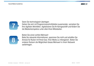 Social Media Guidelines




                                  Seien Sie technologisch überlegen

        7                         Setzen Sie sich mit Programmierschnittstellen auseinander, vernetzen Sie
                                  Ihre digitalen Aktivitäten, digitalisieren Sie Ihr Kerngeschäft und fördern Sie
                                  die Medienkompetenz unter allen Ihren Mitarbeiten.

                                  Bieten Sie einen echten Mehrwert
                                  Biete Sie relevante Informationen, spammen Sie nicht und schaffen Sie

        8                         Anreize für Nutzer mit Ihnen bzw. Ihrer Marke zu interagieren. Bieten Sie
                                  anderen Nutzern die Möglichkeit dieses Mehrwert in ihrem Netzwerk
                                  weitertragen.




Social Media > Praxiswissen | NOEO GmbH | www.noeo.com                                                München, 13.05.2011
 