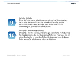 Social Media Guidelines




                                  Verteilen Sie Kudos
                                  Ehren Sie Nutzer, deren Aktivitäten sich positiv auf Ihre Ziele auswirken.

        9                         Verschaffen Sie diesen Nutzern durch Ihre Aktivitäten eine positive
                                  Reputation und Reichweite. Erlangen diese Nutzer Relevanz und
                                  Glaubwürdigkeit, proﬁtieren Sie ebenso davon.

                                  Arbeiten Sie mit Nutzern zusammen
                                  Erﬁnden Sie das Rad nicht neu und schon gar nicht alleine. Im Web gibt es
    10                            für alles Spezialisten. Sie sind durch soziale Netzwerke in der Lage sich mit
                                  diesen Spezialisten zu verbinden. Nutzen Sie diesen Mehrwert. Im besten
                                  Fallen werden Sie selbst zu einer relevanten Plattform.




Social Media > Praxiswissen | NOEO GmbH | www.noeo.com                                              München, 13.05.2011
 
