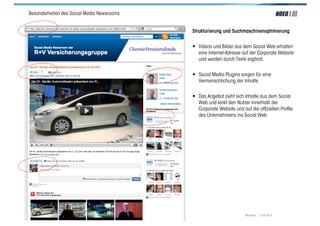 Besonderheiten des Social Media Newsrooms


                                                         Strukturierung und Suchmaschinenoptimierung


                                                         • Videos und Bilder aus dem Social Web erhalten
                                                            eine Internet-Adresse auf der Corporate Website
                                                            und werden durch Texte ergänzt.


                                                         • Social Media Plugins sorgen für eine
                                                            Vermenschlichung der Inhalte


                                                         • Das Angebot zieht sich Inhalte aus dem Social
                                                            Web und lenkt den Nutzer innerhalb der
                                                            Corporate Website und auf die ofﬁziellen Proﬁle
                                                            des Unternehmens ins Social Web




Social Media > Praxiswissen | NOEO GmbH | www.noeo.com                             München, 13.05.2011
 