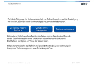 Feedback Plattformen




Ziel ist die Steigerung der Nutzerzufriedenheit, der Online-Reputation und die Besänftigung
von Kritikern, sowie die Risiko-Minimierung bei neuen Geschäftsbereichen.


    Containing negaive                                    Collaborative
                                                                          Customer relationsship
        feedback                                          development

Unternehmen federt negatives Feedback auf einer eigenen Feedbackplattform ab.
Nutzer übermitteln eigene Ideen und können diese mit anderen diskutieren.
Die Plattform ermöglicht ein Voting der besten Ideen.

Unternehmen begleitet die Plattform mit einem Entwicklerblog, und kommuniziert
transparent Veränderungen und neue Entwicklungsströme.




 Social Media > Praxiswissen | NOEO GmbH | www.noeo.com                                      München, 13.05.2011
 