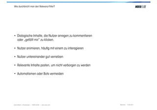 Wie durchbricht man den Relevanz-Filter?




• Dialogische Inhalte, die Nutzer anregen zu kommentieren
  oder „gefällt mir“ zu klicken.

• Nutzer animieren, häuﬁg mit einem zu interagieren

• Nutzer untereinander gut vernetzen

• Relevante Inhalte posten, um nicht verborgen zu werden

• Automatismen oder Bots vermeiden




Social Media > Praxiswissen | NOEO GmbH | www.noeo.com      München, 13.05.2011
 